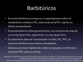 Barbitúricos
• El uso de barbitúricos se basa en su capacidad para reducir el
metabolismo cerebral y FSC, reduciendo así la PIC y ejercer un
efecto neuroprotector.
• El pentobarbital se utiliza generalmente, con una dosis de carga de
5 a 20 mg / kg en bolo, seguido de 1 a 4 mg / kg por hora.
• El tratamiento debe ser monitorizado con EEG, PIC, PPC y la
presencia de efectos secundarios inaceptables.
• Dado que provocan hipotensión, debe ser apoyado con DVA para
mantener PPC sobre 70 mmHg.
Marshall LF, Smith RW, Shapiro HM.The outcome with aggressive treatment in severe head injuries. Part II: acute and
chronic barbiturate administration in the management of head injury. J Neurosurg 1979; 50:26.
ReaGL, Rockswold GL. Barbiturate therapy in uncontrolled intracranial hypertension. Neurosurgery 1983; 12:401.
 
