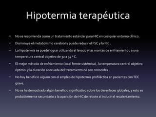 Hipotermia terapéutica
• No se recomienda como un tratamiento estándar para HIC en cualquier entorno clínico.
• Disminuye el metabolismo cerebral y puede reducir el FSC y la PIC .
• La hipotermia se puede lograr utilizando el lavado y las mantas de enfriamiento , a una
temperatura central objetivo de 32 a 34 º C.
• El mejor método de enfriamiento (local frente sistémica) , la temperatura central objetivo
óptimo y la duración adecuada del tratamiento no son conocidas .
• No hay beneficio alguno con el empleo de hipotermia profiláctica en pacientes conTEC
grave.
• No se ha demostrado algún beneficio significativo sobre los desenlaces globales, y esto es
probablemente secundario a la aparición de HIC de rebote al inducir el recalentamiento.
 