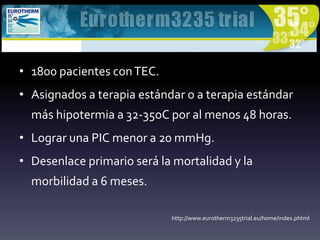 • 1800 pacientes conTEC.
• Asignados a terapia estándar o a terapia estándar
más hipotermia a 32-35oC por al menos 48 horas.
• Lograr una PIC menor a 20 mmHg.
• Desenlace primario será la mortalidad y la
morbilidad a 6 meses.
http://www.eurotherm3235trial.eu/home/index.phtml
 