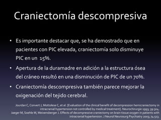 Craniectomía descompresiva
• Es importante destacar que, se ha demostrado que en
pacientes con PIC elevada, craniectomía solo disminuye
PIC en un 15%.
• Apertura de la duramadre en adición a la estructura ósea
del cráneo resultó en una disminución de PIC de un 70%.
• Craniectomía descompresiva también parece mejorar la
oxigenación del tejido cerebral.
Jourdan C, Convert J, Mottolese C, et al. [Evaluation of the clinical benefit of decompression hemicraniectomy in
intracranial hypertension not controlled by medical treatment]. Neurochirurgie 1993; 39:304.
Jaeger M, Soehle M, Meixensberger J. Effects of decompressive craniectomy on brain tissue oxygen in patients with
intracranial hypertension. J Neurol Neurosurg Psychiatry 2003; 74:513.
 