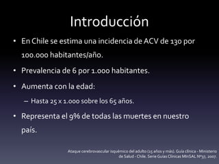 Introducción
• En Chile se estima una incidencia de ACV de 130 por
100.000 habitantes/año.
• Prevalencia de 6 por 1.000 habitantes.
• Aumenta con la edad:
– Hasta 25 x 1.000 sobre los 65 años.
• Representa el 9% de todas las muertes en nuestro
país.
Ataque cerebrovascular isquémico del adulto (15 años y más). Guía clínica - Ministerio
de Salud - Chile. Serie GuíasClínicas MInSAL Nº37, 2007.
 