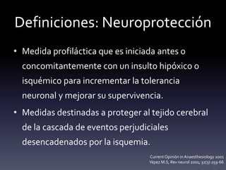 Definiciones: Neuroprotección
• Medida profiláctica que es iniciada antes o
concomitantemente con un insulto hipóxico o
isquémico para incrementar la tolerancia
neuronal y mejorar su supervivencia.
• Medidas destinadas a proteger al tejido cerebral
de la cascada de eventos perjudiciales
desencadenados por la isquemia.
Current Opinión in Anaesthesiology 2001
Yépez M.S, Rev neurol 2001; 32(3):259-66
 