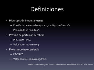 Definiciones
• Hipertensión intra craneana:
– Presión intracerebral mayor a 15mmHg o 20 CmH2O.
– Por más de 10 minutos*.
• Presión de perfusión cerebral:
– PPC: PAM – PIC.
– Valor normal: 70 mmHg.
• Flujo sanguíneo cerebral:
– PPC/RVC.
– Valor normal: 50 ml/100gr/min.
Mayer S.The meaning of ICP and its measurement. AAN Syllabi 2000; 7FC.005: 60 -69.
 
