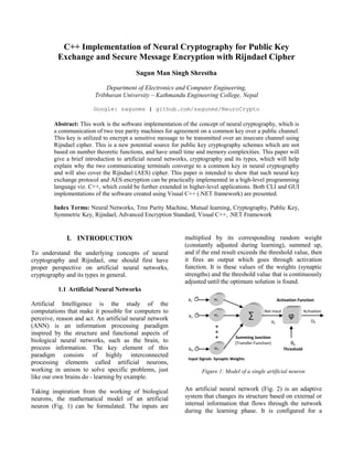 C++ Implementation of Neural Cryptography for Public Key
Exchange and Secure Message Encryption with Rijndael Cipher
Sagun Man Singh Shrestha
Department of Electronics and Computer Engineering,
Tribhuvan University – Kathmandu Engineering College, Nepal
Google: sagunms | github.com/sagunms/NeuroCrypto
Abstract: This work is the software implementation of the concept of neural cryptography, which is
a communication of two tree parity machines for agreement on a common key over a public channel.
This key is utilized to encrypt a sensitive message to be transmitted over an insecure channel using
Rijndael cipher. This is a new potential source for public key cryptography schemes which are not
based on number theoretic functions, and have small time and memory complexities. This paper will
give a brief introduction to artificial neural networks, cryptography and its types, which will help
explain why the two communicating terminals converge to a common key in neural cryptography
and will also cover the Rijndael (AES) cipher. This paper is intended to show that such neural key
exchange protocol and AES encryption can be practically implemented in a high-level programming
language viz. C++, which could be further extended in higher-level applications. Both CLI and GUI
implementations of the software created using Visual C++ (.NET framework) are presented.
Index Terms: Neural Networks, Tree Parity Machine, Mutual learning, Cryptography, Public Key,
Symmetric Key, Rijndael, Advanced Encryption Standard, Visual C++, .NET Framework
I. INTRODUCTION
To understand the underlying concepts of neural
cryptography and Rijndael, one should first have
proper perspective on artificial neural networks,
cryptography and its types in general.
1.1 Artificial Neural Networks
Artificial Intelligence is the study of the
computations that make it possible for computers to
perceive, reason and act. An artificial neural network
(ANN) is an information processing paradigm
inspired by the structure and functional aspects of
biological neural networks, such as the brain, to
process information. The key element of this
paradigm consists of highly interconnected
processing elements called artificial neurons,
working in unison to solve specific problems, just
like our own brains do - learning by example.
Taking inspiration from the working of biological
neurons, the mathematical model of an artificial
neuron (Fig. 1) can be formulated. The inputs are
multiplied by its corresponding random weight
(constantly adjusted during learning), summed up,
and if the end result exceeds the threshold value, then
it fires an output which goes through activation
function. It is these values of the weights (synaptic
strengths) and the threshold value that is continuously
adjusted until the optimum solution is found.
An artificial neural network (Fig. 2) is an adaptive
system that changes its structure based on external or
internal information that flows through the network
during the learning phase. It is configured for a
Activation
Summing Junction
(Transfer Function)
Synaptic Weights
W1
W2
WN
∑
θk
Threshold
X1
X2
XN
Ok
ϕ
Activation Function
Input Signals
Net Input
Vk
Figure 1: Model of a single artificial neuron
 