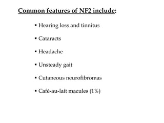 Common features of NF2 include:
 Hearing loss and tinnitus
 Cataracts
 Headache
 Unsteady gait
 Cutaneous neurofibromas
 Café-au-lait macules (1%)
 