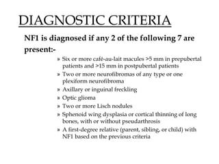 DIAGNOSTIC CRITERIA
NF1 is diagnosed if any 2 of the following 7 are
present:-
» Six or more café-au-lait macules >5 mm in prepubertal
patients and >15 mm in postpubertal patients
» Two or more neurofibromas of any type or one
plexiform neurofibroma
» Axillary or inguinal freckling
» Optic glioma
» Two or more Lisch nodules
» Sphenoid wing dysplasia or cortical thinning of long
bones, with or without pseudarthrosis
» A first-degree relative (parent, sibling, or child) with
NF1 based on the previous criteria
 
