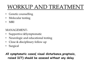 WORKUP AND TREATMENT
• Genetic counselling
• Molecular testing
• MRI
MANAGEMENT-
• Supportive &Symptomatic
• Neurologic and educational testing
• Close & disciplinary follow up
• Surgical
All symptomatic cases( visual disturbance,proptosis,
raised ICT) should be assesed without any delay
 