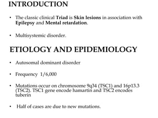 INTRODUCTION
• The classic clinical Triad is Skin lesions in association with
Epilepsy and Mental retardation.
• Multisystemic disorder.
ETIOLOGY AND EPIDEMIOLOGY
• Autosomal dominant disorder
• Frequency 1/6,000
• Mutations occur on chromosome 9q34 (TSC1) and 16p13.3
(TSC2). TSC1 gene encode hamartin and TSC2 encodes
tuberin
• Half of cases are due to new mutations.
 