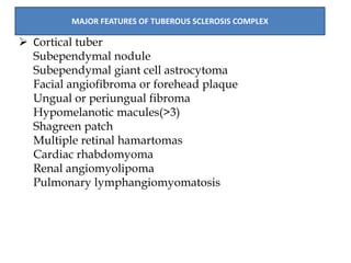  Cortical tuber
Subependymal nodule
Subependymal giant cell astrocytoma
Facial angiofibroma or forehead plaque
Ungual or periungual fibroma
Hypomelanotic macules(>3)
Shagreen patch
Multiple retinal hamartomas
Cardiac rhabdomyoma
Renal angiomyolipoma
Pulmonary lymphangiomyomatosis
MAJOR FEATURES OF TUBEROUS SCLEROSIS COMPLEX
 