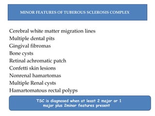 Cerebral white matter migration lines
Multiple dental pits
Gingival fibromas
Bone cysts
Retinal achromatic patch
Confetti skin lesions
Nonrenal hamartomas
Multiple Renal cysts
Hamartomatous rectal polyps
MINOR FEATURES OF TUBEROUS SCLEROSIS COMPLEX
TSC is diagnosed when at least 2 major or 1
major plus 2minor features present
 