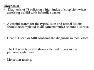 Diagnosis:-
• Diagnosis of TS relies on a high index of suspicion when
assessing a child with infantile spasms.
• A careful search for the typical skin and retinal lesions
should be completed in all patients with a seizure disorder.
• Head CT scan or MRI confirms the diagnosis in most cases.
• The CT scan typically shows calcified tubers in the
periventricular area.
• Molecular testing.
 