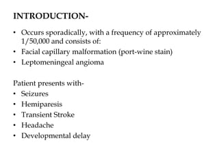INTRODUCTION-
• Occurs sporadically, with a frequency of approximately
1/50,000 and consists of:
• Facial capillary malformation (port-wine stain)
• Leptomeningeal angioma
Patient presents with-
• Seizures
• Hemiparesis
• Transient Stroke
• Headache
• Developmental delay
 