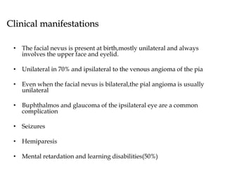 Clinical manifestations
• The facial nevus is present at birth,mostly unilateral and always
involves the upper face and eyelid.
• Unilateral in 70% and ipsilateral to the venous angioma of the pia
• Even when the facial nevus is bilateral,the pial angioma is usually
unilateral
• Buphthalmos and glaucoma of the ipsilateral eye are a common
complication
• Seizures
• Hemiparesis
• Mental retardation and learning disabilities(50%)
 