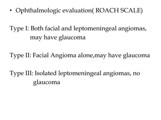 • Ophthalmologic evaluation( ROACH SCALE)
Type I: Both facial and leptomeningeal angiomas,
may have glaucoma
Type II: Facial Angioma alone,may have glaucoma
Type III: Isolated leptomeningeal angiomas, no
glaucoma
 