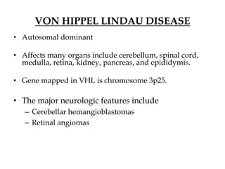 VON HIPPEL LINDAU DISEASE
• Autosomal dominant
• Affects many organs include cerebellum, spinal cord,
medulla, retina, kidney, pancreas, and epididymis.
• Gene mapped in VHL is chromosome 3p25.
• The major neurologic features include
– Cerebellar hemangioblastomas
– Retinal angiomas
 