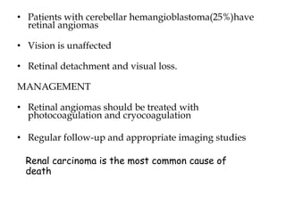 • Patients with cerebellar hemangioblastoma(25%)have
retinal angiomas
• Vision is unaffected
• Retinal detachment and visual loss.
MANAGEMENT
• Retinal angiomas should be treated with
photocoagulation and cryocoagulation
• Regular follow-up and appropriate imaging studies
Renal carcinoma is the most common cause of
death
 