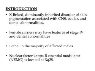 INTRODUCTION
• X-linked, dominantly inherited disorder of skin
pigmentation associated with CNS, ocular, and
dental abnormalities.
• Female carriers may have features of stage IV
and dental abnormalities
• Lethal in the majority of affected males
• Nuclear factor kappa B essential modulator
(NEMO) is located at Xq28.
 