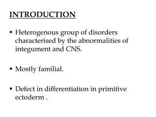 INTRODUCTION
 Heterogenous group of disorders
characterised by the abnormalities of
integument and CNS.
 Mostly familial.
 Defect in differentiation in primitive
ectoderm .
 