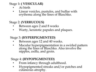 Stage 1: ( VESICULAR)
• At birth
• Linear vesicles, pustules, and bullae with
erythema along the lines of Blaschko.
Stage 2: (VERRUCOUS)
• Between ages 2 and 8 weeks
• Warty, keratotic papules and plaques.
Stage 3: (HYPERPIGMENTED)
• Between ages 12 and 40 weeks.
• Macular hyperpigmentation in a swirled pattern
along the lines of Blaschko. Also involve the
nipples, axilla, and groin.
Stage 4: (HYPOPIGMENTED)
• From infancy through adulthood.
• Hypopigmented streaks and/or patches and
cutaneous atrophy.
 