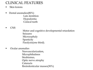 CLINICAL FEATURES
 Skin lesions
 Dental anomalies(80%)
Late dentition
Hypodontia
Conical teeth
 CNS
Motor and cognitive developmental retardation
Seizures
Microcephaly
Spasticity
Paralysis(one third).
 Ocular anomalies
Neovascularization,
Microphthalmos
Strabismus,
Optic nerve atrophy
Cataracts
Rretrolenticular masses(30%)
 