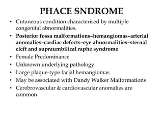 PHACE SNDROME
• Cutaneous condition characterised by multiple
congenital abnormalities.
• Posterior fossa malformations–hemangiomas–arterial
anomalies–cardiac defects–eye abnormalities–sternal
cleft and supraumbilical raphe syndrome
• Female Predominance
• Unknown underlying pathology
• Large plaque-type facial hemangiomas
• May be associated with Dandy Walker Malformations
• Cerebrovascular & cardiovascular anomalies are
common
 