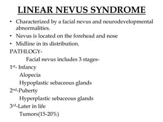 LINEAR NEVUS SYNDROME
• Characterized by a facial nevus and neurodevelopmental
abnormalities.
• Nevus is located on the forehead and nose
• Midline in its distribution.
PATHLOGY-
Facial nevus includes 3 stages-
1st- Infancy
Alopecia
Hypoplastic sebaceous glands
2nd-Puberty
Hyperplastic sebaceous glands
3rd-Later in life
Tumors(15-20%)
 