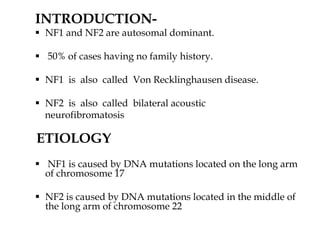 INTRODUCTION-
 NF1 and NF2 are autosomal dominant.
 50% of cases having no family history.
 NF1 is also called Von Recklinghausen disease.
 NF2 is also called bilateral acoustic
neurofibromatosis
ETIOLOGY
 NF1 is caused by DNA mutations located on the long arm
of chromosome 17
 NF2 is caused by DNA mutations located in the middle of
the long arm of chromosome 22
 