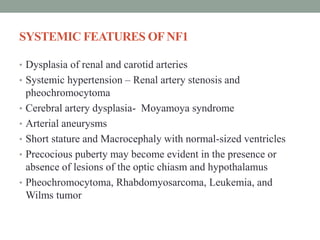 SYSTEMIC FEATURES OFNF1
• Dysplasia of renal and carotid arteries
• Systemic hypertension – Renal artery stenosis and
pheochromocytoma
• Cerebral artery dysplasia- Moyamoya syndrome
• Arterial aneurysms
• Short stature and Macrocephaly with normal-sized ventricles
• Precocious puberty may become evident in the presence or
absence of lesions of the optic chiasm and hypothalamus
• Pheochromocytoma, Rhabdomyosarcoma, Leukemia, and
Wilms tumor
 