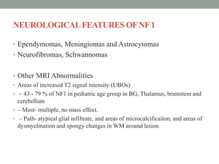 NEUROLOGICALFEATURES OFNF1
• Ependymomas, Meningiomas and Astrocytomas
• Neurofibromas, Schwannomas
• Other MRI Abnormalities
• Areas of increased T2 signal intensity (UBOs)
• – 43 - 79 % of NF1 in pediatric age group in BG, Thalamus, brainstem and
cerebellum
• – Most- multiple, no mass effect.
• – Path- atypical glial infiltrate, and areas of microcalcificaiton, and areas of
dysmyelination and spongy changes in WM around lesion
 