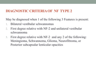 DIAGNOSTIC CRITERIAOF NF TYPE 2
May be diagnosed when 1 of the following 3 Features is present:
1. Bilateral vestibular schwannomas
2. First degree relative with NF-2 and unilateral vestibular
schwannoma
3. First degree relative with NF-2 and any 2 of the following:
Meningioma, Schwannoma, Glioma, Neurofibroma, or
Posterior subcapsular lenticular opacities
 