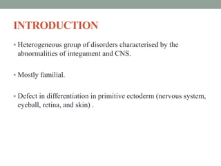INTRODUCTION
 Heterogeneous group of disorders characterised by the
abnormalities of integument and CNS.
 Mostly familial.
 Defect in differentiation in primitive ectoderm (nervous system,
eyeball, retina, and skin) .
 