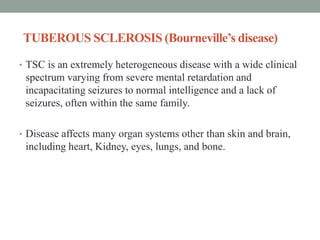 TUBEROUS SCLEROSIS (Bourneville’s disease)
• TSC is an extremely heterogeneous disease with a wide clinical
spectrum varying from severe mental retardation and
incapacitating seizures to normal intelligence and a lack of
seizures, often within the same family.
• Disease affects many organ systems other than skin and brain,
including heart, Kidney, eyes, lungs, and bone.
 