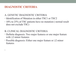 DIAGNOSTIC CRITERIA
A. GENETIC DIAGNOSTIC CRITERIA
• Identification of Mutation in either TSC1 or TSC2
• 10% to 25% of TSC patients have no mutation ( normal result
does not exclude TSC)
B. CLINICAL DIAGNOSTIC CRITERIA
• Definite diagnosis: Two major features or one major feature
with ≥2 minor features
• Possible diagnosis: Either one major feature or ≥2 minor
features
•
 