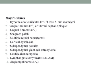 Major features
1. Hypomelanotic macules (≥3, at least 5-mm diameter)
2. Angiofibromas (≥3) or fibrous cephalic plaque
3. Ungual fibromas (≥2)
4. Shagreen patch
5. Multiple retinal hamartomas
6. Cortical dysplasias
7. Subependymal nodules
8. Subependymal giant cell astrocytoma
9. Cardiac rhabdomyoma
10. Lymphangioleiomyomatosis (LAM)
11. Angiomyolipomas (≥2)
 