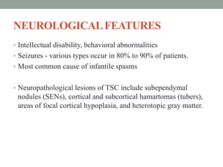 NEUROLOGICALFEATURES
• Intellectual disability, behavioral abnormalities
• Seizures - various types occur in 80% to 90% of patients.
• Most common cause of infantile spasms
• Neuropathological lesions of TSC include subependymal
nodules (SENs), cortical and subcortical hamartomas (tubers),
areas of focal cortical hypoplasia, and heterotopic gray matter.
 