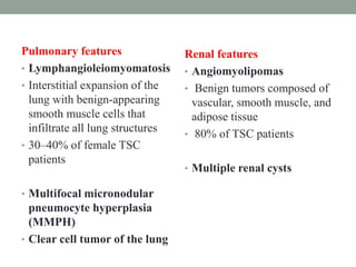Pulmonary features
• Lymphangioleiomyomatosis
• Interstitial expansion of the
lung with benign-appearing
smooth muscle cells that
infiltrate all lung structures
• 30–40% of female TSC
patients
• Multifocal micronodular
pneumocyte hyperplasia
(MMPH)
• Clear cell tumor of the lung
Renal features
• Angiomyolipomas
• Benign tumors composed of
vascular, smooth muscle, and
adipose tissue
• 80% of TSC patients
• Multiple renal cysts
 