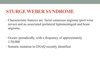 STURGE WEBER SYNDROME
• Characteristic features are facial cutaneous angioma (port-wine
nevus) and an associated ipsilateral leptomeningeal and brain
angioma.
• Occurs sporadically, with a frequency of approximately
1/50,000
• Somatic mutation in GNAQ recently identified
 