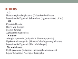 OTHERS
AD
• Hemorrhagic telangiectasia (Osler-Rendu-Weber)
• Incontinentia Pigmenti Achromians (Hypomelanosis of Ito)
AR
• Chediak-Higashi
• Divry-Van Boegart
• Meckel-Gruber
• Xeroderma pigmentosa
X-linked
• Albright syndrome (polyostotic fibrous dysplasia)
• Dyskeratosis congenita (Zinsser-Cole-Engman syndrome)
• Incontinentia Pigmenti (Bloch-Sulzberger)
No inheritance
• Cobb syndrome (cutaneous meningeal angiomatosis)
• Linear Sebaceous Naevus of Jadassohn
 