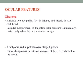 OCULAR FEATURES
Glaucoma
• Risk has two age peaks, first in infancy and second in late
childhood.
• Periodic measurement of the intraocular pressure is mandatory,
particularly when the nevus is near the eye.
• Amblyopia and buphthalmos (enlarged globe)
• Choroid angiomas or heterochromasia of the iris ipsilateral to
the nevus.
 