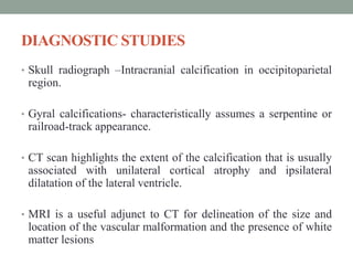 DIAGNOSTIC STUDIES
• Skull radiograph –Intracranial calcification in occipitoparietal
region.
• Gyral calcifications- characteristically assumes a serpentine or
railroad-track appearance.
• CT scan highlights the extent of the calcification that is usually
associated with unilateral cortical atrophy and ipsilateral
dilatation of the lateral ventricle.
• MRI is a useful adjunct to CT for delineation of the size and
location of the vascular malformation and the presence of white
matter lesions
 