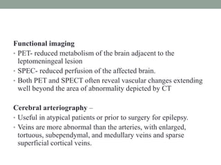 Functional imaging
• PET- reduced metabolism of the brain adjacent to the
leptomeningeal lesion
• SPEC- reduced perfusion of the affected brain.
• Both PET and SPECT often reveal vascular changes extending
well beyond the area of abnormality depicted by CT
Cerebral arteriography –
• Useful in atypical patients or prior to surgery for epilepsy.
• Veins are more abnormal than the arteries, with enlarged,
tortuous, subependymal, and medullary veins and sparse
superficial cortical veins.
 