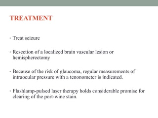 TREATMENT
• Treat seizure
• Resection of a localized brain vascular lesion or
hemispherectomy
• Because of the risk of glaucoma, regular measurements of
intraocular pressure with a tenonometer is indicated.
• Flashlamp-pulsed laser therapy holds considerable promise for
clearing of the port-wine stain.
 