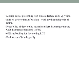 • Median age of presenting first clinical feature is 20-25 years.
• Earliest detected manifestation – capillary haemangioma of
retina.
• Probability of developing retinal capillary haemangioma and
CNS haemangioblastoma is 80%
• 60% probability for developing RCC
• Both sexes affected equally
 