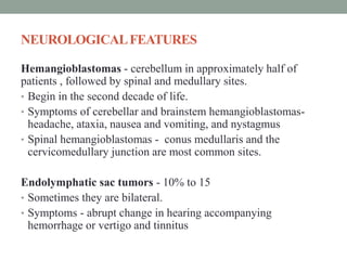 NEUROLOGICALFEATURES
Hemangioblastomas - cerebellum in approximately half of
patients , followed by spinal and medullary sites.
• Begin in the second decade of life.
• Symptoms of cerebellar and brainstem hemangioblastomas-
headache, ataxia, nausea and vomiting, and nystagmus
• Spinal hemangioblastomas - conus medullaris and the
cervicomedullary junction are most common sites.
Endolymphatic sac tumors - 10% to 15
• Sometimes they are bilateral.
• Symptoms - abrupt change in hearing accompanying
hemorrhage or vertigo and tinnitus
 