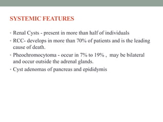 SYSTEMIC FEATURES
• Renal Cysts - present in more than half of individuals
• RCC- develops in more than 70% of patients and is the leading
cause of death.
• Pheochromocytoma - occur in 7% to 19% , may be bilateral
and occur outside the adrenal glands.
• Cyst adenomas of pancreas and epididymis
 