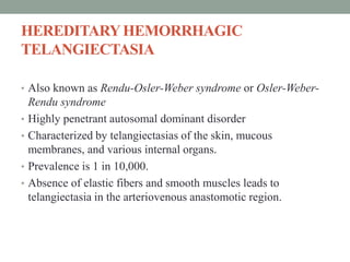 HEREDITARYHEMORRHAGIC
TELANGIECTASIA
• Also known as Rendu-Osler-Weber syndrome or Osler-Weber-
Rendu syndrome
• Highly penetrant autosomal dominant disorder
• Characterized by telangiectasias of the skin, mucous
membranes, and various internal organs.
• Prevalence is 1 in 10,000.
• Absence of elastic fibers and smooth muscles leads to
telangiectasia in the arteriovenous anastomotic region.
 
