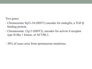Two genes
• Chromosome 9q33-34 (HHT1) encodes for endoglin, a TGF-β
binding protein.
• Chromosome 12q13 (HHT2), encodes for activin A receptor
type II-like 1 kinase, or ACVRL1.
• 30% of cases arise from spontaneous mutations.
 
