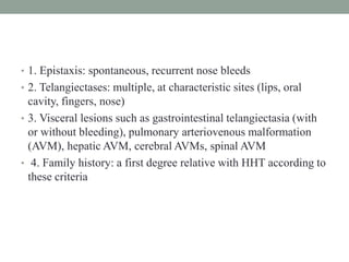 • 1. Epistaxis: spontaneous, recurrent nose bleeds
• 2. Telangiectases: multiple, at characteristic sites (lips, oral
cavity, fingers, nose)
• 3. Visceral lesions such as gastrointestinal telangiectasia (with
or without bleeding), pulmonary arteriovenous malformation
(AVM), hepatic AVM, cerebral AVMs, spinal AVM
• 4. Family history: a first degree relative with HHT according to
these criteria
 