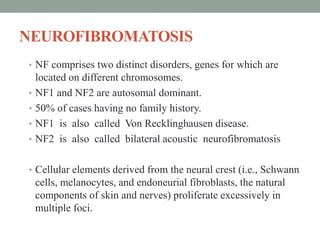 NEUROFIBROMATOSIS
• NF comprises two distinct disorders, genes for which are
located on different chromosomes.
• NF1 and NF2 are autosomal dominant.
• 50% of cases having no family history.
• NF1 is also called Von Recklinghausen disease.
• NF2 is also called bilateral acoustic neurofibromatosis
• Cellular elements derived from the neural crest (i.e., Schwann
cells, melanocytes, and endoneurial fibroblasts, the natural
components of skin and nerves) proliferate excessively in
multiple foci.
 