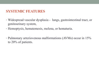 SYSTEMIC FEATURES
• Widespread vascular dysplasia - lungs, gastrointestinal tract, or
genitourinary system,
• Hemoptysis, hematemesis, melena, or hematuria.
• Pulmonary arteriovenous malformations (AVMs) occur in 15%
to 20% of patients.
 